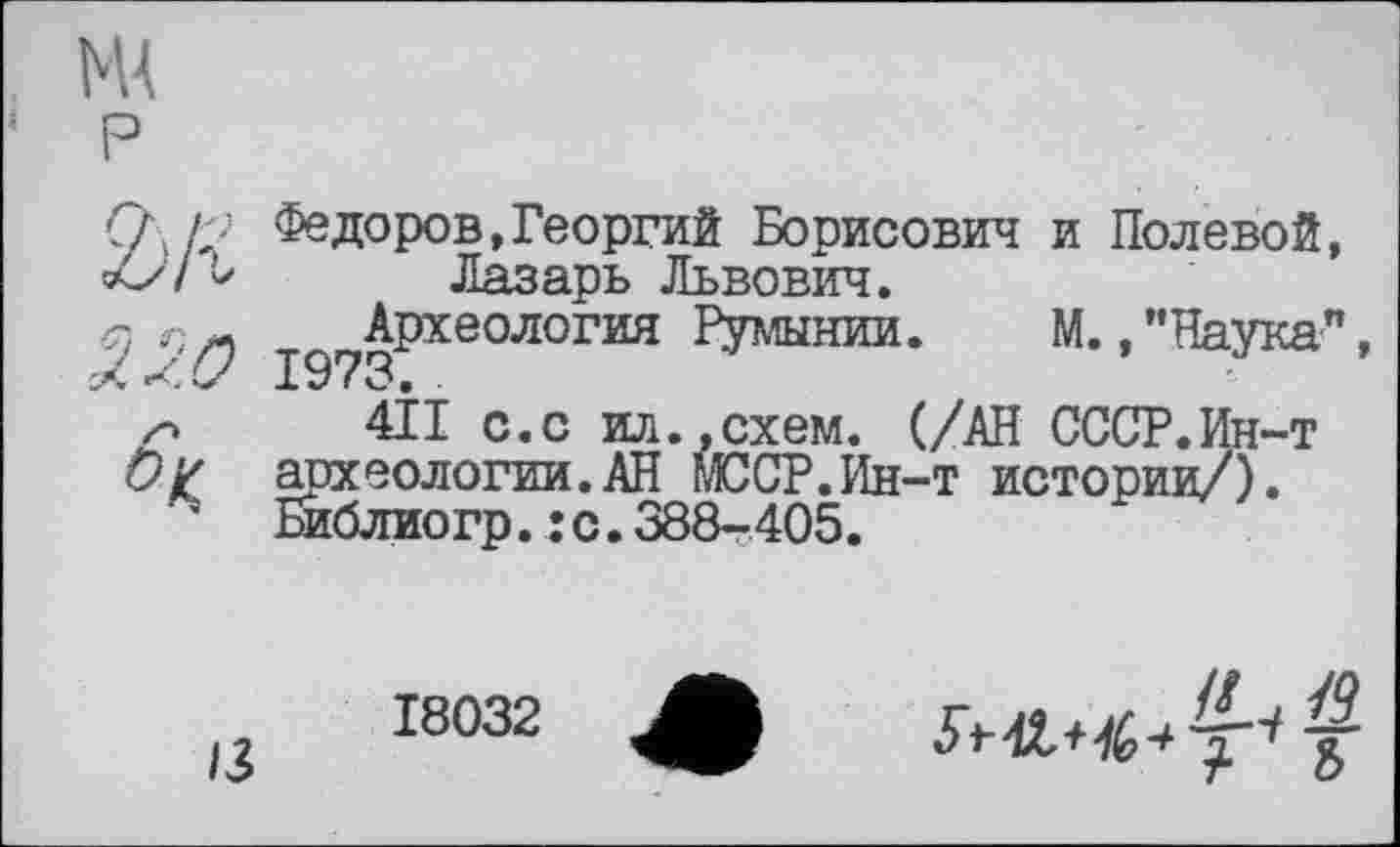 ﻿2>/г
320 h
Федоров,Георгий Борисович и Полевой, Лазарь Львович.
^Археология Румынии. М./’Наука”,
411 с.с ил.,схем. (/АН СССР.Ин-т археологии.АН МССР.Ин-т истории/). Библиогр.:с.388-405.
13
18032
